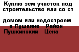 Куплю зем участок под строительство или со ст. домом или недостроем  в Пушкине › Район ­ Пушкинский › Цена ­ 6 000 000 - Ленинградская обл., Санкт-Петербург г. Недвижимость » Куплю   . Ленинградская обл.